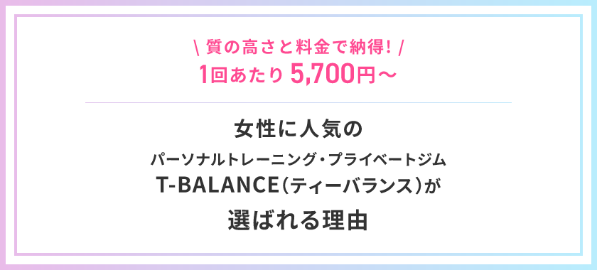 \ 質の高さと料金で納得! /1回あたり5,700円～女性に人気の パーソナルトレーニング・プライベートジム T-BALANCE（ティーバランス）が 選ばれる理由