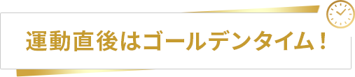 運動直後はゴールデンタイム！