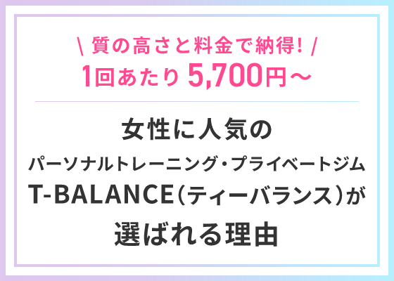 \ 質の高さと料金で納得! /1回あたり5,700円～女性に人気の パーソナルトレーニング・プライベートジム T-BALANCE（ティーバランス）が 選ばれる理由