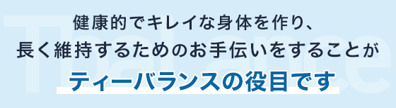 健康的でキレイな身体を作り、長く維持するためのお手伝いをすることがティーバランスの役目です