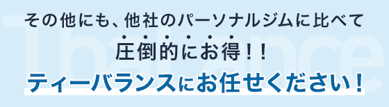 その他にも、他社のパーソナルジムに比べて圧倒的にお得！！ティーバランスにお任せください！